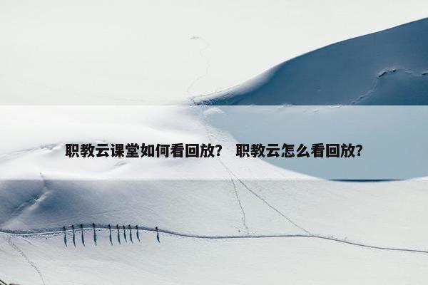 职教云课堂如何看回放？ 职教云怎么看回放？