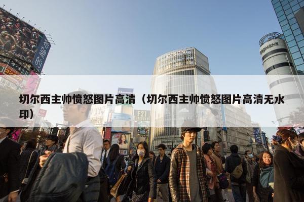 切尔西主帅愤怒图片高清（切尔西主帅愤怒图片高清无水印）