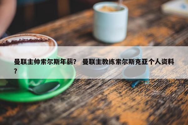 曼联主帅索尔斯年薪？ 曼联主教练索尔斯克亚个人资料？