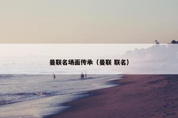 曼联名场面传承（曼联 联名）