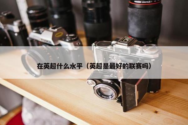 在英超什么水平（英超是最好的联赛吗）