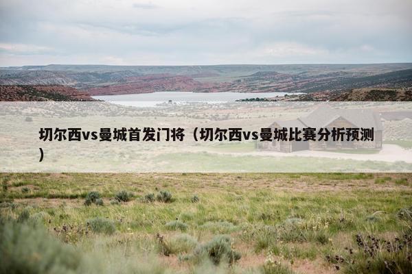 切尔西vs曼城首发门将（切尔西vs曼城比赛分析预测）