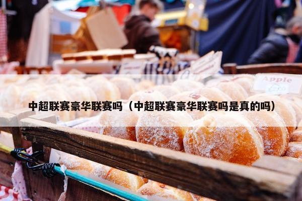 中超联赛豪华联赛吗（中超联赛豪华联赛吗是真的吗）