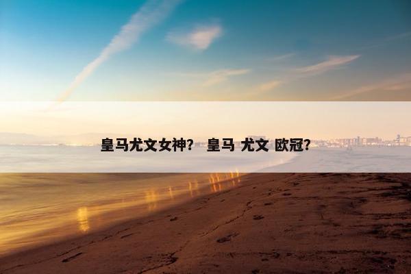 皇马尤文女神？ 皇马 尤文 欧冠？