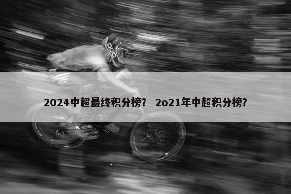 2024中超最终积分榜？ 2o21年中超积分榜？