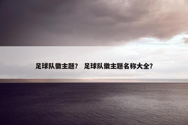 足球队徽主题？ 足球队徽主题名称大全？