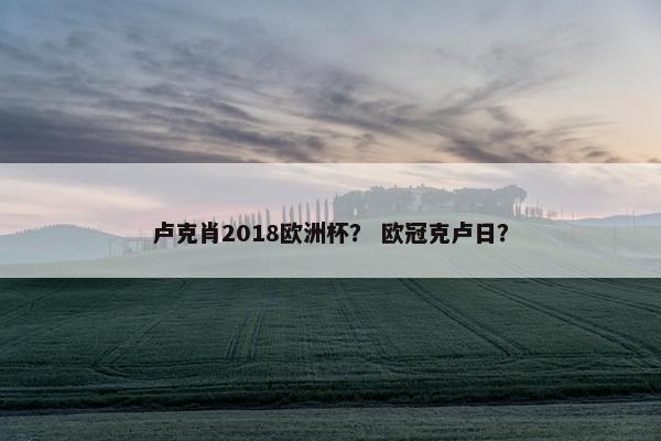 卢克肖2018欧洲杯？ 欧冠克卢日？