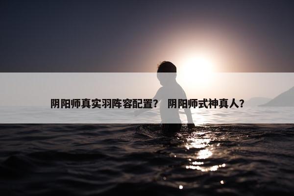 阴阳师真实羽阵容配置？ 阴阳师式神真人？