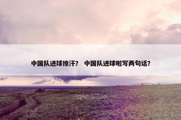 中国队进球擦汗？ 中国队进球啦写两句话？