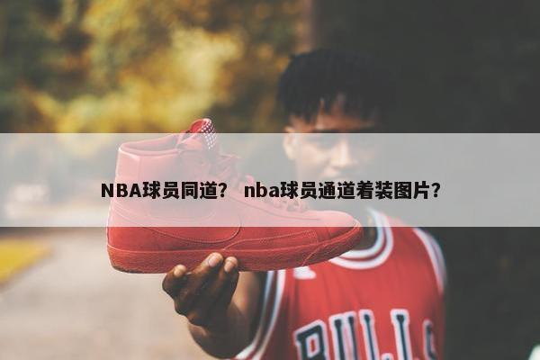 NBA球员同道？ nba球员通道着装图片？