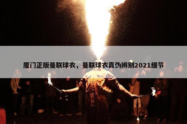 厦门正版曼联球衣，曼联球衣真伪辨别2021细节