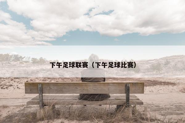 下午足球联赛（下午足球比赛）