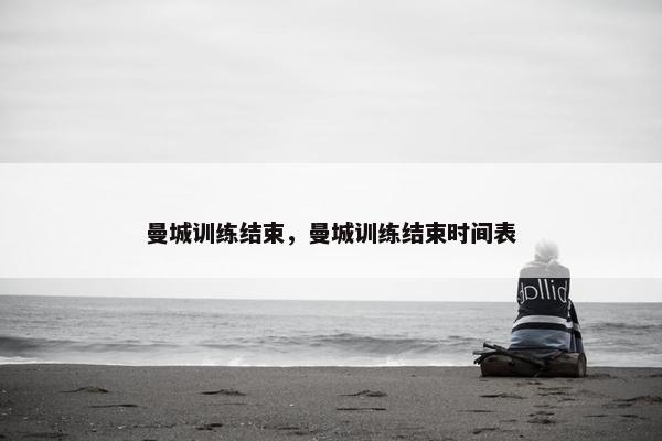 曼城训练结束，曼城训练结束时间表