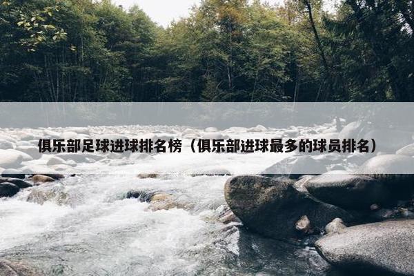 俱乐部足球进球排名榜（俱乐部进球最多的球员排名）