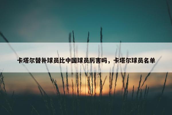 卡塔尔替补球员比中国球员厉害吗，卡塔尔球员名单