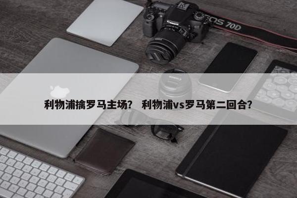 利物浦擒罗马主场？ 利物浦vs罗马第二回合？