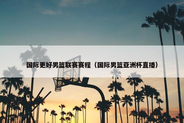国际更好男篮联赛赛程（国际男篮亚洲杯直播）