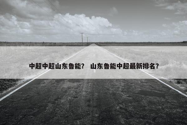 中超中超山东鲁能？ 山东鲁能中超最新排名？