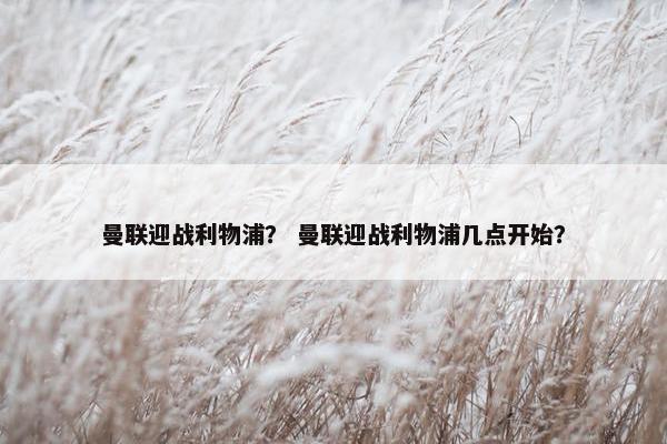 曼联迎战利物浦？ 曼联迎战利物浦几点开始？