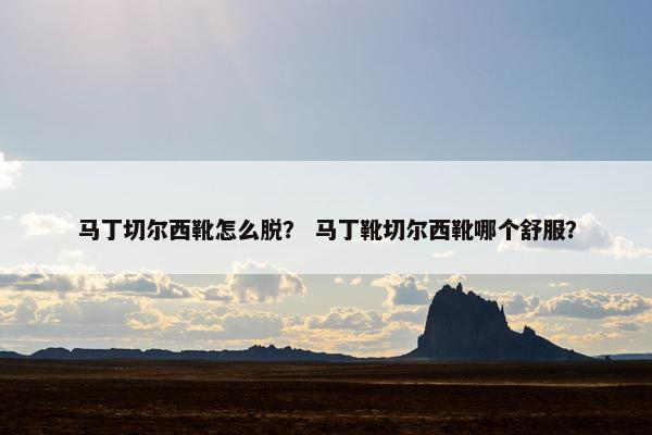 马丁切尔西靴怎么脱？ 马丁靴切尔西靴哪个舒服？
