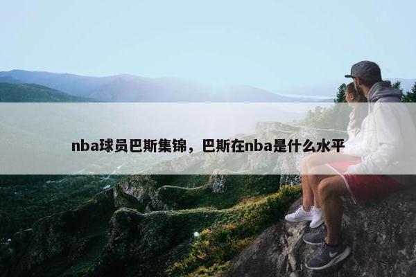 nba球员巴斯集锦，巴斯在nba是什么水平