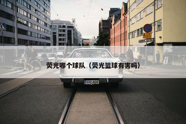 荧光哪个球队（荧光篮球有害吗）