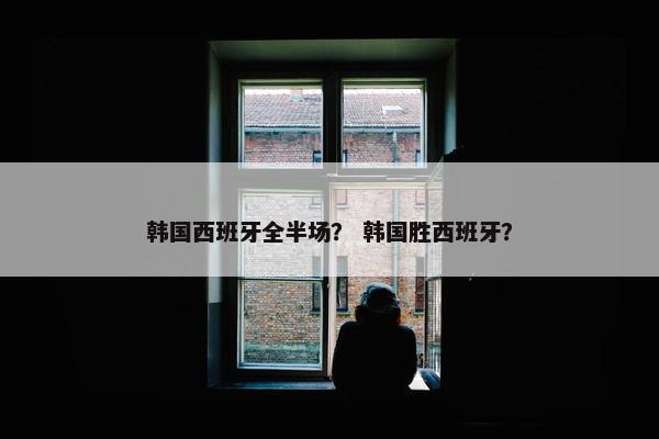 韩国西班牙全半场？ 韩国胜西班牙？