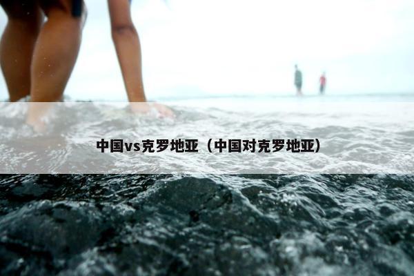 中国vs克罗地亚（中国对克罗地亚）