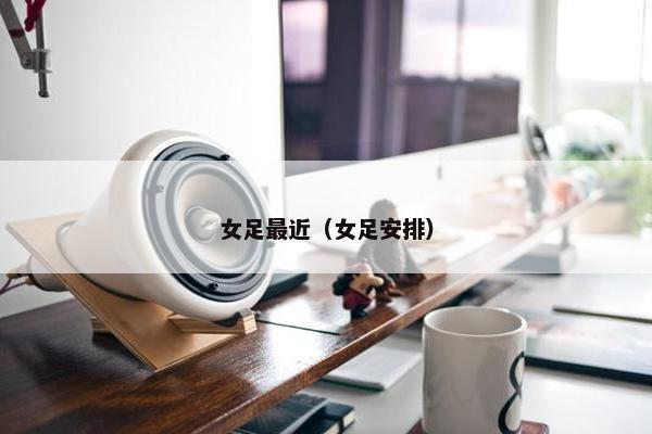 女足最近（女足安排）