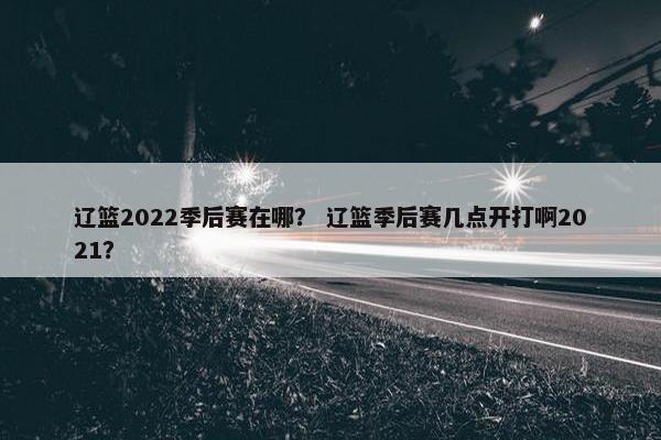 辽篮2022季后赛在哪？ 辽篮季后赛几点开打啊2021？