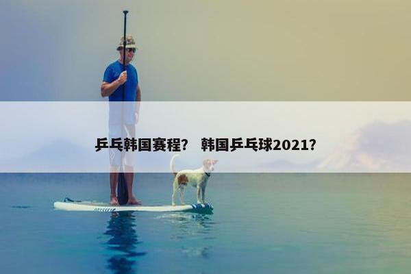 乒乓韩国赛程？ 韩国乒乓球2021？