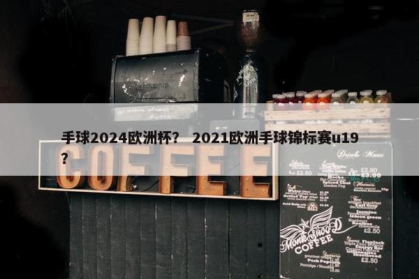 手球2024欧洲杯？ 2021欧洲手球锦标赛u19？
