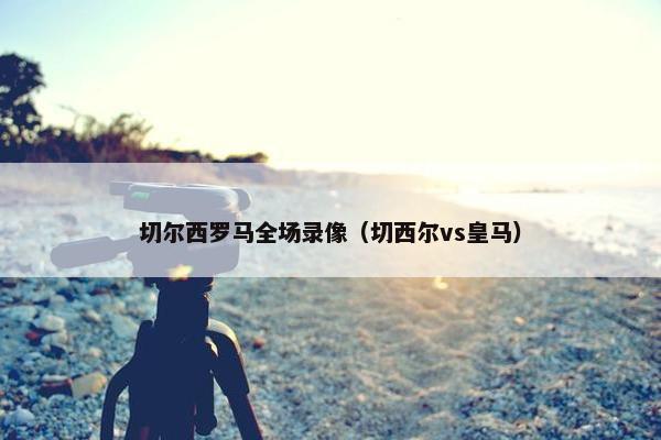 切尔西罗马全场录像（切西尔vs皇马）