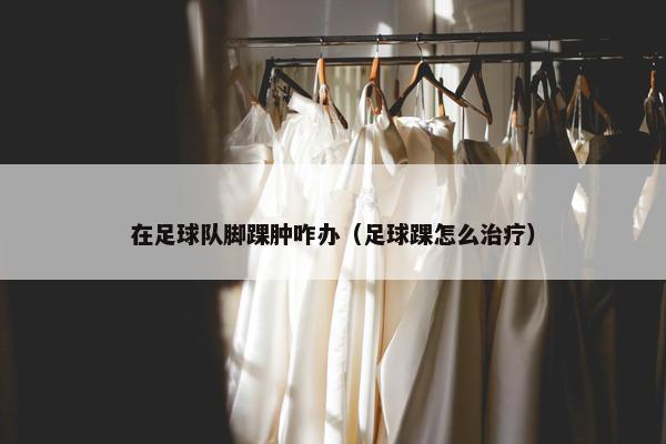 在足球队脚踝肿咋办（足球踝怎么治疗）