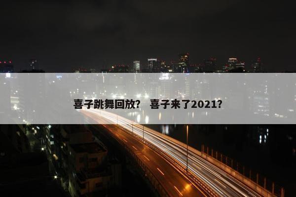 喜子跳舞回放？ 喜子来了2021？