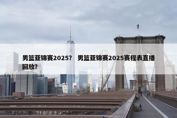 男篮亚锦赛2025？ 男篮亚锦赛2025赛程表直播回放？