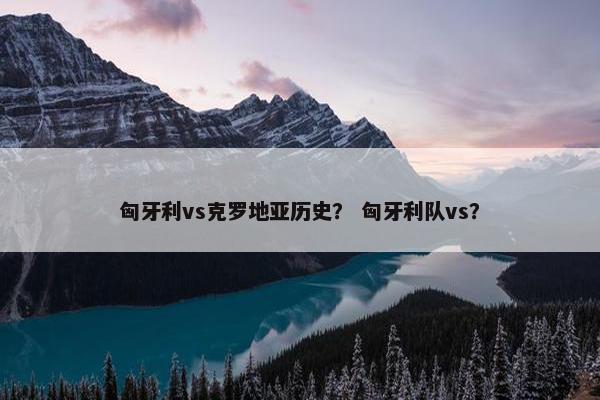 匈牙利vs克罗地亚历史？ 匈牙利队vs？