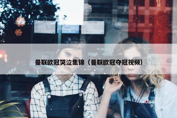 曼联欧冠哭泣集锦（曼联欧冠夺冠视频）