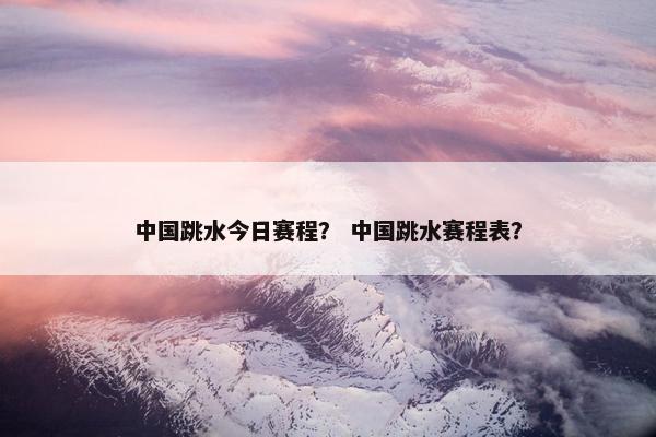 中国跳水今日赛程？ 中国跳水赛程表？