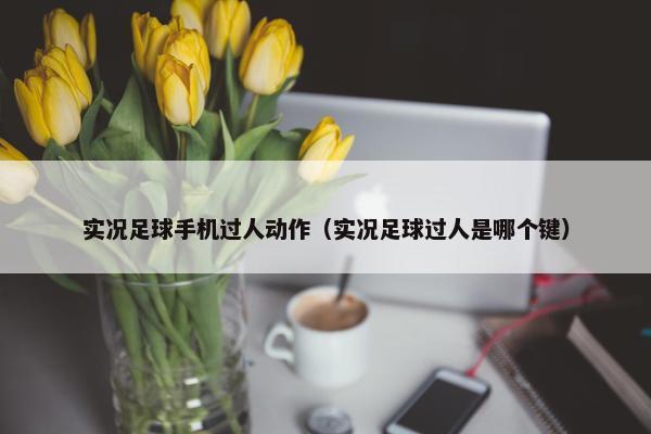 实况足球手机过人动作（实况足球过人是哪个键）