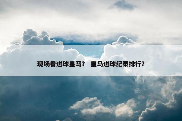 现场看进球皇马？ 皇马进球纪录排行？