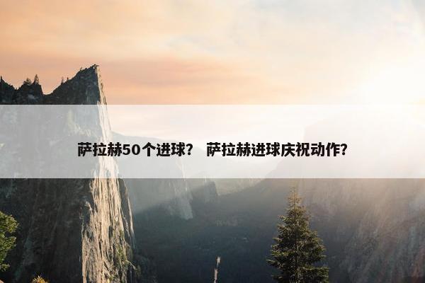 萨拉赫50个进球？ 萨拉赫进球庆祝动作？