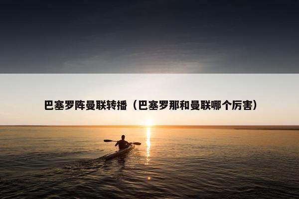 巴塞罗阵曼联转播（巴塞罗那和曼联哪个厉害）