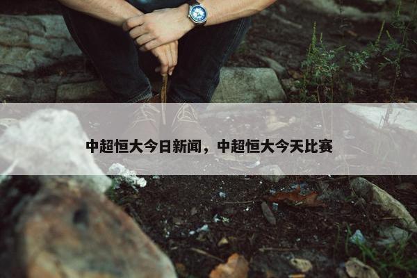中超恒大今日新闻，中超恒大今天比赛