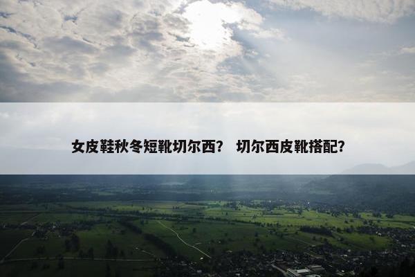 女皮鞋秋冬短靴切尔西？ 切尔西皮靴搭配？