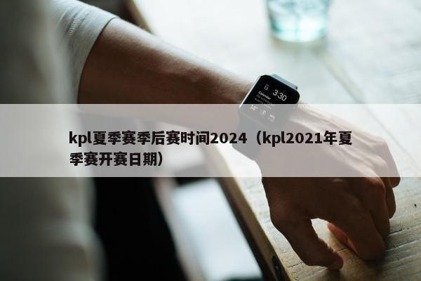 kpl夏季赛季后赛时间2024（kpl2021年夏季赛开赛日期）