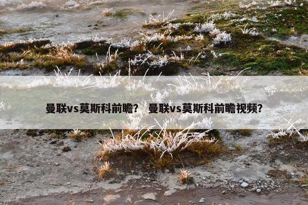 曼联vs莫斯科前瞻？ 曼联vs莫斯科前瞻视频？