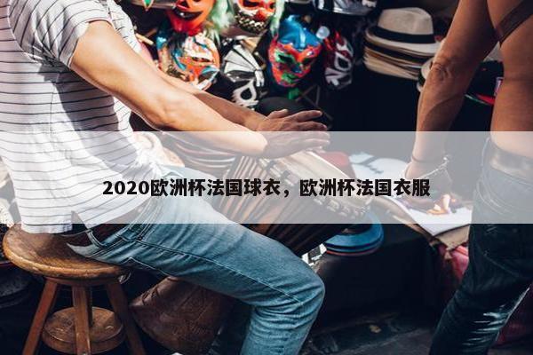 2020欧洲杯法国球衣，欧洲杯法国衣服