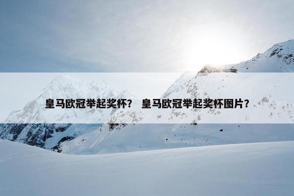 皇马欧冠举起奖杯？ 皇马欧冠举起奖杯图片？