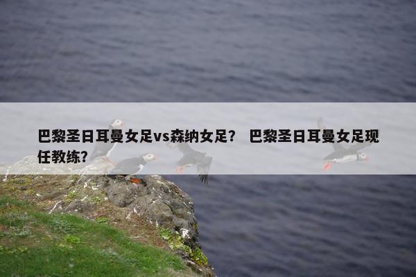 巴黎圣日耳曼女足vs森纳女足？ 巴黎圣日耳曼女足现任教练？